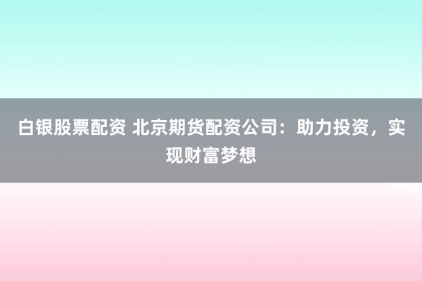 白银股票配资 北京期货配资公司：助力投资，实现财富梦想