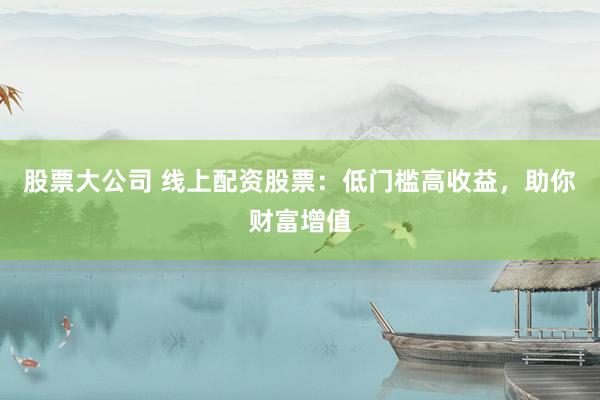 股票大公司 线上配资股票：低门槛高收益，助你财富增值