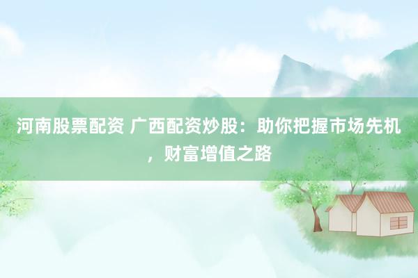 河南股票配资 广西配资炒股：助你把握市场先机，财富增值之路