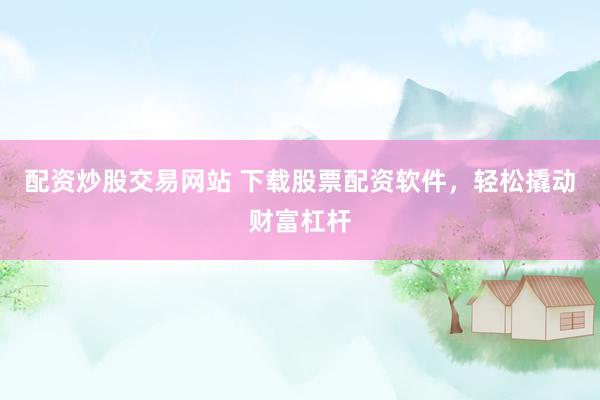 配资炒股交易网站 下载股票配资软件，轻松撬动财富杠杆