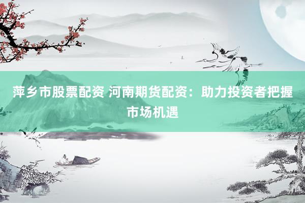 萍乡市股票配资 河南期货配资：助力投资者把握市场机遇