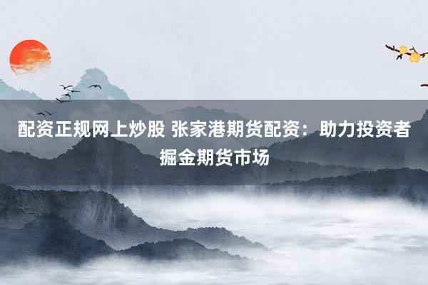 配资正规网上炒股 张家港期货配资：助力投资者掘金期货市场
