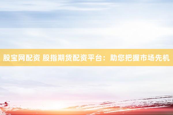 股宝网配资 股指期货配资平台：助您把握市场先机
