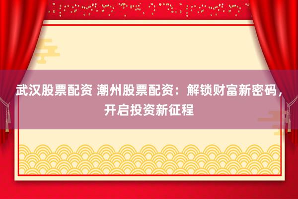 武汉股票配资 潮州股票配资：解锁财富新密码，开启投资新征程
