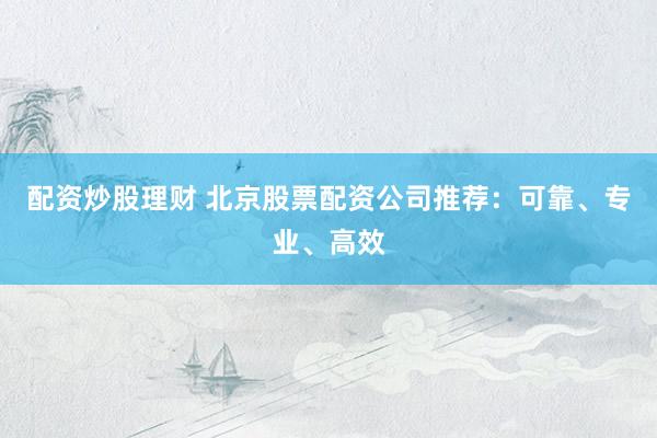 配资炒股理财 北京股票配资公司推荐：可靠、专业、高效